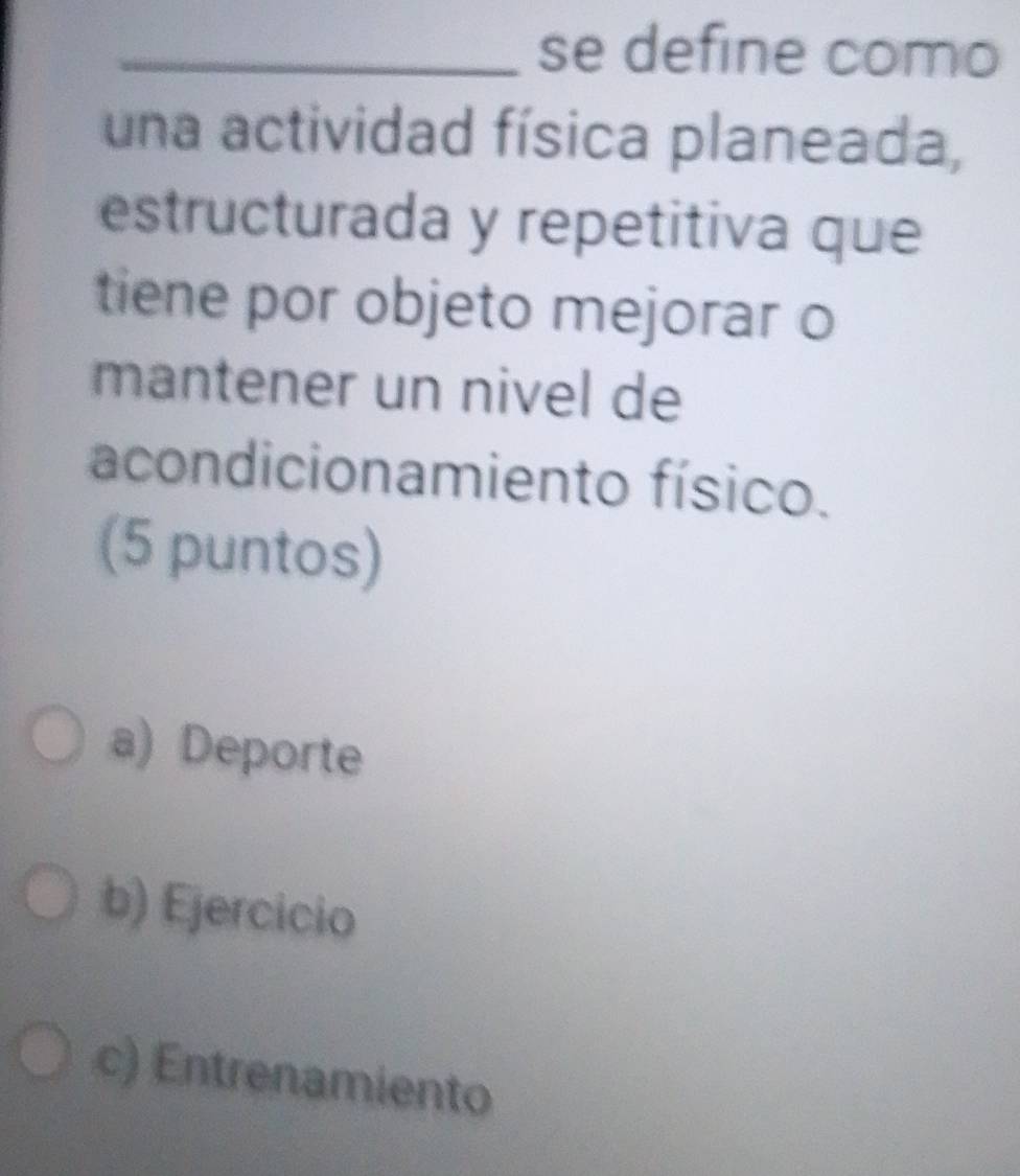 se define como
una actividad física planeada,
estructurada y repetitiva que
tiene por objeto mejorar o
mantener un nivel de
acondicionamiento físico.
(5 puntos)
a) Deporte
b) Ejercicio
c) Entrenamiento