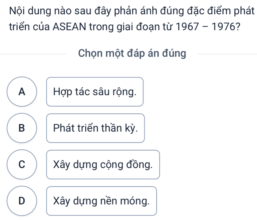 Nội dung nào sau đây phản ánh đúng đặc điểm phát
triển của ASEAN trong giai đoạn từ 1967-1976 2
Chọn một đáp án đúng
A Hợp tác sâu rộng.
B Phát triển thần kỳ.
C Xây dựng cộng đồng.
D Xây dựng nền móng.