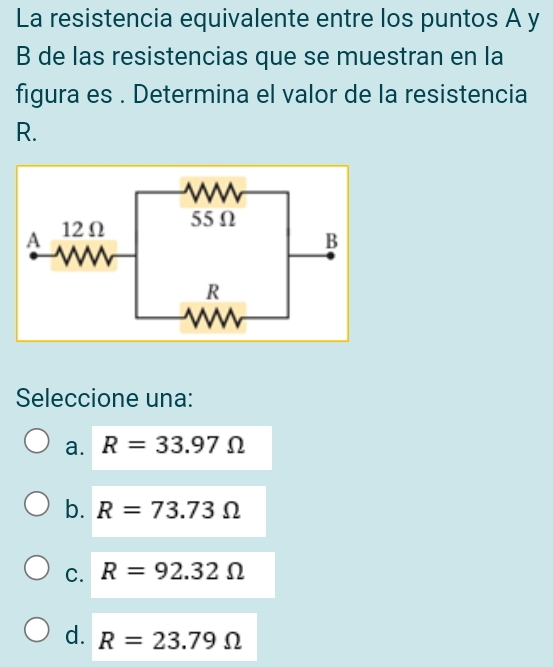 La resistencia equivalente entre los puntos A y
B de las resistencias que se muestran en la
figura es . Determina el valor de la resistencia
R.
Seleccione una:
a. R=33.97Omega
b. R=73.73Omega
C. R=92.32Omega
d. R=23.79Omega