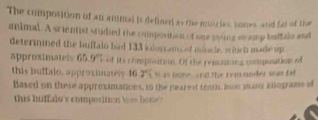 The compositon of an animal is defined as the ruscies, bones, and fat of the 
animal. A scientist stydied the compostion of one soing swamp buftaln and 
determmned the buffalo had 133 iolograms of mincle, whnich made up 
approximatels 65.0% ot its complsition. Of the remaiting compostion 
this buffalo, approsimately. 1 6.2° Was bonec ard the remander wwas tat 
Based on these approzimations, to the pearest tenth, how many eiograms of 
this buftalo's composition tos hon