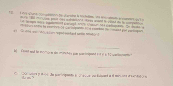 Lors d'une compétition de planche à roulettes, les animateurs annoncent qu'il y 
aura 150 minutes pour des exhibitions libres avant le début de la compétition 
Le temps sera également partagé entre chacun des participants. On étudie la 
relation entre le nombre de participants et le nombre de minutes par participant 
a) Quelle est l'équation représentant cette relation? 
_ 
b) Quel est le nombre de minutes par participant s'il y a 10 participants? 
_ 
c) Combien y a-t-il de participants si chaque participant a 6 minutes d'exhibitions 
libres ?