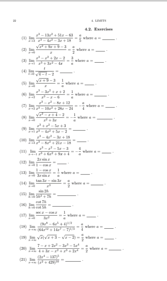 22 4. LIMITS
4.2. Exercises
(1) limlimits _xto 3 (x^3-13x^2+51x-63)/x^3-4x^2-3x+18 = a/5  where a= _ 
(2) limlimits _xto 0 (sqrt(x^2+9x+9)-3)/x = a/2  where a= _.
(3) limlimits _xto 1 (x^3-x^2+2x-2)/x^3+3x^2-4x = 3/a  where a= _.
(4) limlimits _tto 0 t/sqrt(4-t)-2 = _.
(5) limlimits _xto 0 (sqrt(x+9)-3)/x = 1/a  where a= _.
(6) limlimits _xto 2 (x^3-3x^2+x+2)/x^3-x-6 = 1/a  where a= _.
(7) limlimits _xto 2 (x^3-x^2-8x+12)/x^3-10x^2+28x-24 =- a/4  where a= _
(8) limlimits _xto 0 (sqrt(x^2-x+4)-2)/x^2+3x =- 1/a  where a= _.
(9) limlimits _xto 1 (x^3+x^2-5x+3)/x^3-4x^2+5x-2 = _ .
(10) limlimits _xto 3 (x^3-4x^2-3x+18)/x^3-8x^2+21x-18 = _.
(11) limlimits _xto -1 (x^3-x^2-5x-3)/x^3+6x^2+9x+4 =- 4/a  where a= _.
(12) limlimits _xto 0 2xsin x/1-cos x = _.
(13) limlimits _xto 0 (1-cos x)/3xsin x = 1/a  where a= _
(14) limlimits _xto 0 (tan 3x-sin 3x)/x^3 = a/2  where a= _.
(15) limlimits _hto 0 sin 2h/5h^2+7h = _.
(16) limlimits _hto 0 cot 7h/cot 5h = _ .
(17) limlimits _xto 0 (sec x-cos x)/3x^2 = 1/a  where a= _.
(18) limlimits _xto ∈fty frac (9x^8-6x^5+4)^1/2(64x^(12)+14x^7-7)^1/3= a/4  where a= _
(19) limlimits _xto ∈fty sqrt(x)(sqrt(x+3)-sqrt(x-2))= a/2  where a= _.
(20) limlimits _xto ∈fty  (7-x+2x^2-3x^3-5x^4)/4+3x-x^2+x^3+2x^4 = a/2  where a= _ 。
(21) limlimits _xto ∈fty frac (2x^4-137)^5(x^2+429)^10= _.