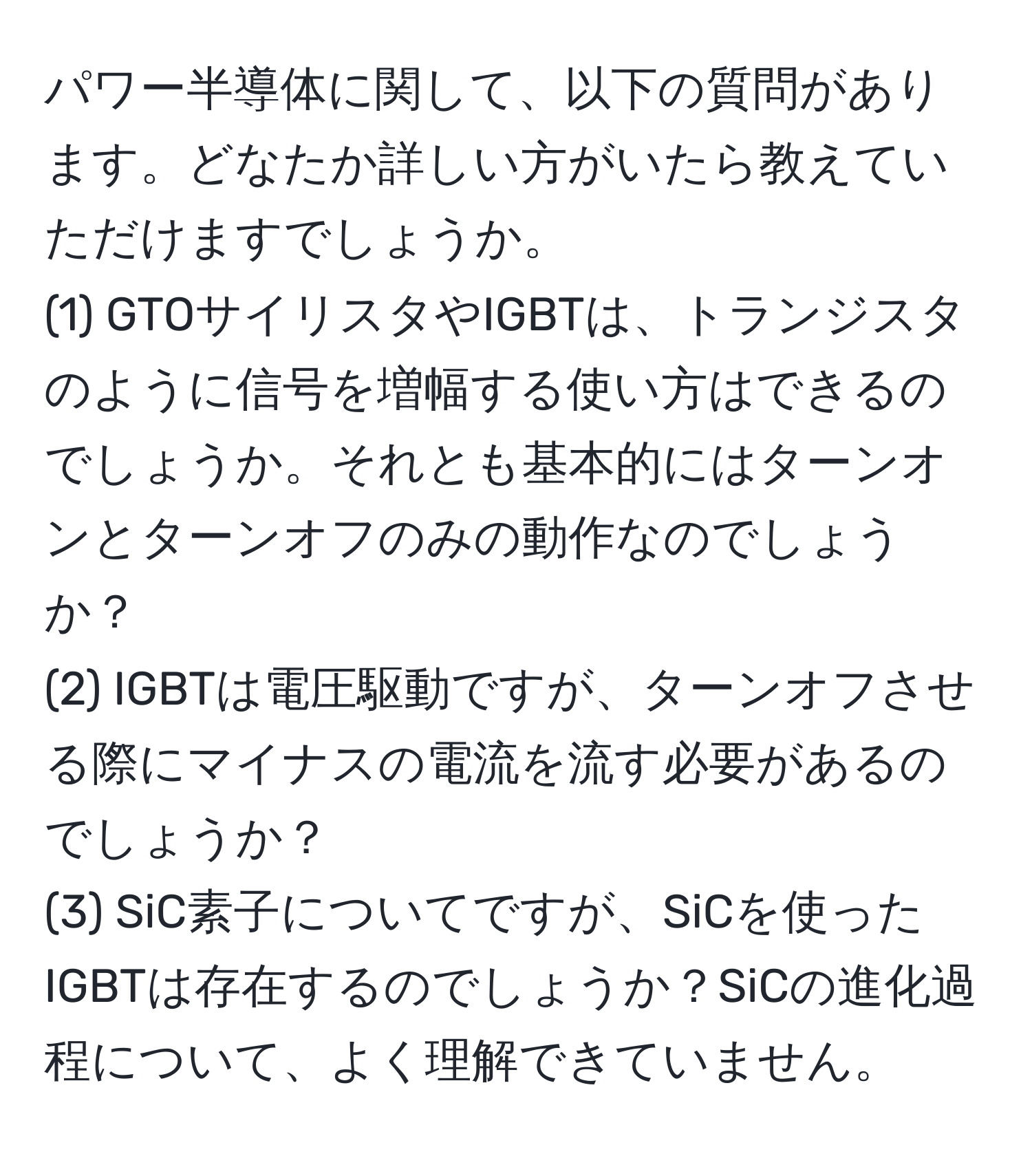 パワー半導体に関して、以下の質問があります。どなたか詳しい方がいたら教えていただけますでしょうか。  
(1) GTOサイリスタやIGBTは、トランジスタのように信号を増幅する使い方はできるのでしょうか。それとも基本的にはターンオンとターンオフのみの動作なのでしょうか？  
(2) IGBTは電圧駆動ですが、ターンオフさせる際にマイナスの電流を流す必要があるのでしょうか？  
(3) SiC素子についてですが、SiCを使ったIGBTは存在するのでしょうか？SiCの進化過程について、よく理解できていません。