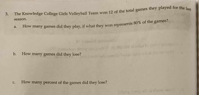 The Knowledge College Girls Volleyball Team won 12 of the total games they played for the last 
season. 
a. How many games did they play, if what they won represents 80% of the games? 
b. How many games did they lose? 
c. How many percent of the games did they lose?