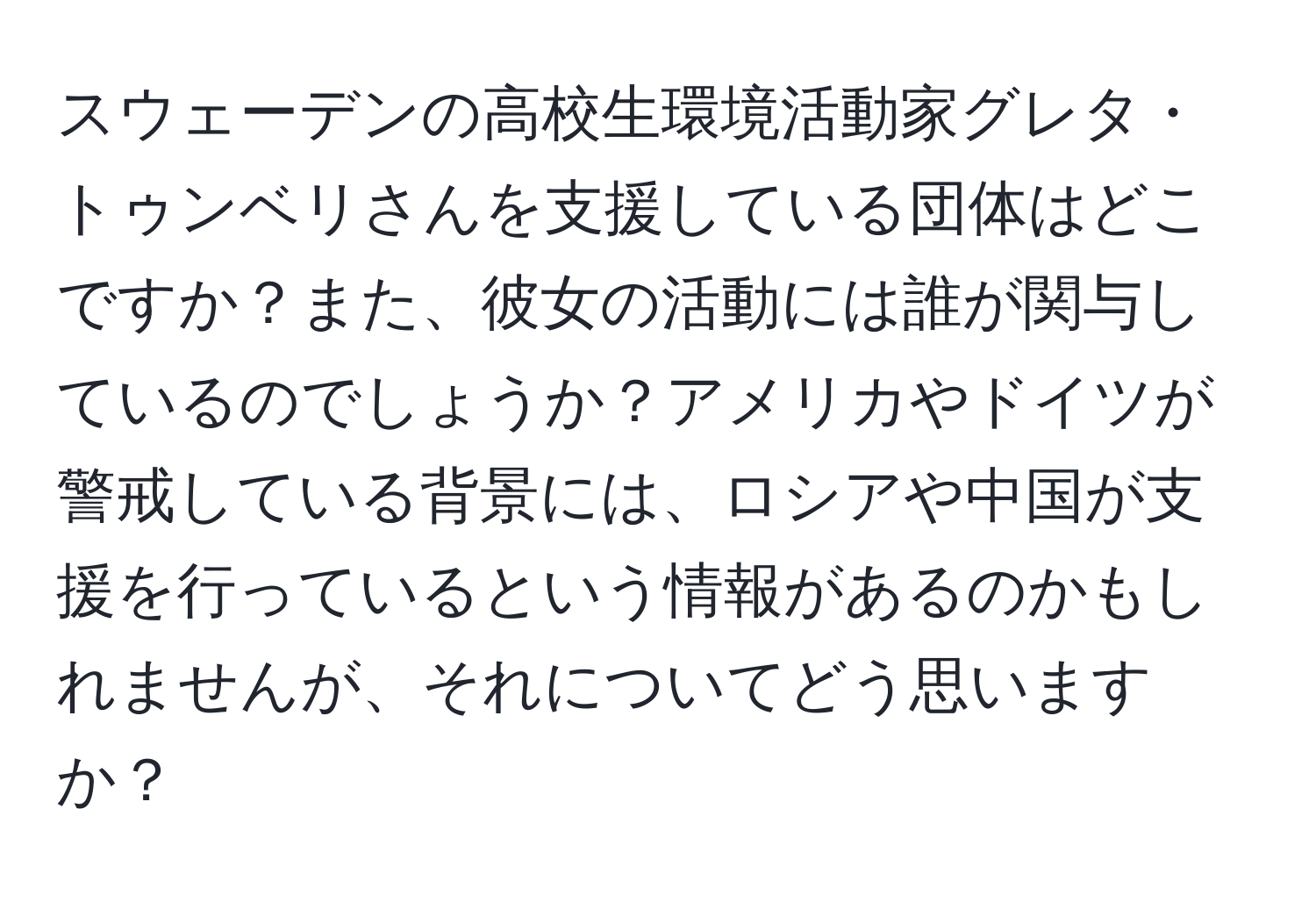 スウェーデンの高校生環境活動家グレタ・トゥンベリさんを支援している団体はどこですか？また、彼女の活動には誰が関与しているのでしょうか？アメリカやドイツが警戒している背景には、ロシアや中国が支援を行っているという情報があるのかもしれませんが、それについてどう思いますか？