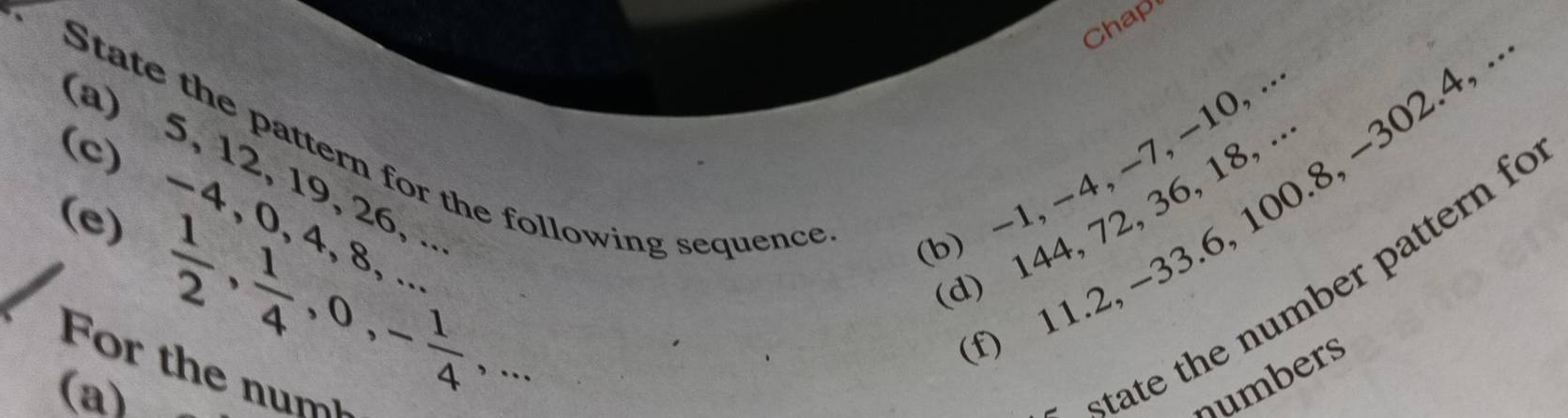 Chap 
(a) 5, 12, 19, 26, . b) -1, -4, -7, -10,. 
State the pattern for the following sequence 
(c) -4, 0, 4, a
0 11.2, −33. 6, 100.8, −302. 4, 
d) 144, 72, 36, 18, . 
(e) 
or the n m 
(a)
 1/2 ,  1/4 , 0, - 1/4 ,... 
state the number pattern fo 
numbers