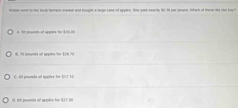 Kristin went to the local farmers market and bought a large case of apples. She paid exactly $0.38 per pound. Which of these did she buy?
A. 5D pounds of apples for $20.00
B. 70 pounds of apples for $28.70
C. 45 pounds of apples for $17.10
D. 65 pounds of apples for $27.30