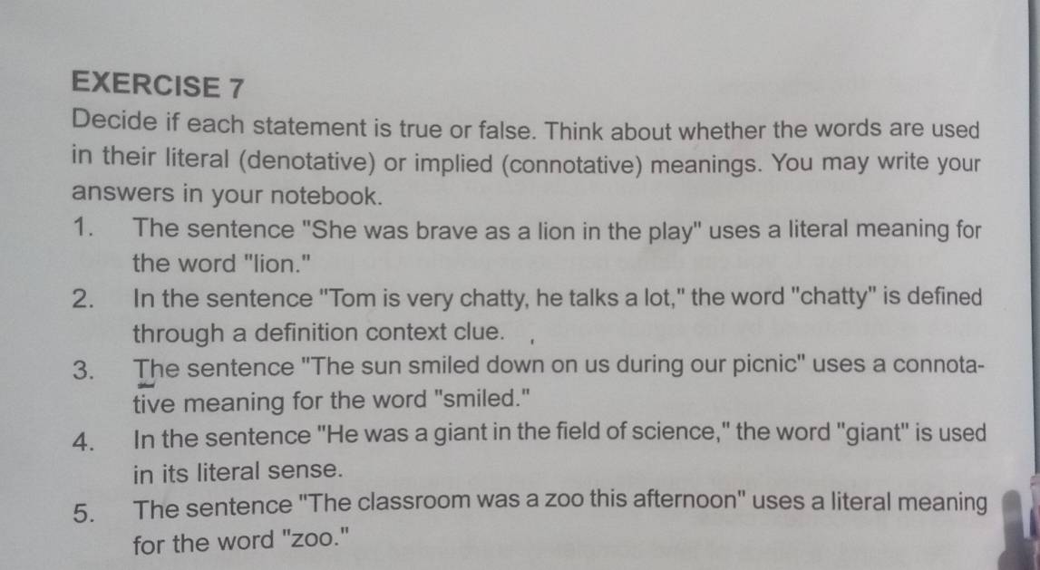 Decide if each statement is true or false. Think about whether the words are used 
in their literal (denotative) or implied (connotative) meanings. You may write your 
answers in your notebook. 
1. The sentence "She was brave as a lion in the play" uses a literal meaning for 
the word "lion." 
2. In the sentence "Tom is very chatty, he talks a lot," the word "chatty" is defined 
through a definition context clue. 
3. The sentence "The sun smiled down on us during our picnic" uses a connota- 
tive meaning for the word "smiled." 
4. In the sentence "He was a giant in the field of science," the word "giant" is used 
in its literal sense. 
5. The sentence "The classroom was a zoo this afternoon" uses a literal meaning 
for the word "zoo."