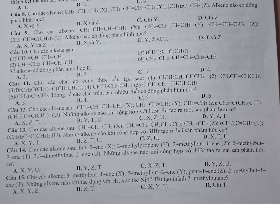 thành kết tua kh tắc đ
C. 3.
A. 1.. Alkene nào có đồng
Câu 8. Cho các alkene: CH_2=CH-CH_3(X);CH_3-CH=CH-CH_3(Y);(CH_3)_2C=CH_2(Z) B. 2.
phân hình học? C. Chi Y. D. Chi Z.
A. X và Y. B. X và Z.
Câu 9. Cho các alkene: CH_3-CH=CH-C_2H_5 (X); CH_3-CH=CH-CH_3(Y);CH_2=CH-C_2H_5 (Z);
CH_3-CH=C(CH_3)_2(T) ). Alkene nào có đồng phân hình học?
A. X, Y và Z. B. X và Y. C. Y, Z và T. D. TvaZ.
Câu 10. Cho các alkene sau: (3) (CH_3)_2C=C(CH_3)_2
(1) CH_2=CH-CH_2-CH_3 CH_3-CH_2-CH=CH-CH_2-CH_3
(2) CH_3-CH_2-CH=CH-CH_3
(4)
Số alkene có đồng phân hình học là: D. 4.
A. 3. B. 2. C. 5.
Câu 11. Cho các chất có công thức cầu tạo sau: (1) ClCH_2CH=CHCH_3; (2) CH_3CH=CHCH_3;
(3) BrCH_2C(CH_3)=C(CH_2CH_3) 2;(4) ( ClCH_2CH=CH_2 (5)ClCH_2CH=CHCH_2CH_3
(6) (CH_3)_2C=CH_2. Trong số các chất trên, bao nhiêu chất có đồng phân hình học?
A. 3. C. 5 D. 6
(CH_3)_2C=C(CH_3)_2(U) ). Những alkene nào khi cộng hợp với HBr chỉ tạo ra một sản phẩm hữu cơ? CH_3-CH=CH-CH_3(X);CH_3-CH=CH_2(Y);CH_2=CH_2(Z);CH_2=C(CH_3): B. 4.
_2(T)
Câu 12. Cho các alkene sau:
A. X, Z, T. B. Y、 T、U. C. X, Z, U.
D. Y, Z, T.
Câu 13. Cho các alkene sau:
(CH_3)_2C=C(CH_3)_2(U). Những alkene nào khi cộng hợp với HBr tạo ra hai sản phẩm hữu cơ? CH_3-CH=CH_2(X);CH_2=CH-CH_2CH_3(Y);CH_2=CH_2(Z);(CH_3)_2C=CH_2(T);
A. X, Y, T. B. Z, T, U. C. Z, U.
D. X, T, U.
Câu 14. Cho các alkene sau: but-2-ene (X); 2-methylpropene (Y); 2-methylbut-1-ene (Z); 2-methylbut-
2-ene (T); 2,3-dimethylbut-2-ene (U). Những alkene nào khi cộng hợp với HBr tạo ra hai sản phẩm hữu
cơ? D. Y, Z, U.
A. X, Y, U. B. Y, Z, T. C. X, Z, T.
Câu 15. Cho các alkene: 3-methylbut-1-ene (X); 2-methylbut-2-ene (Y); pent-1-ene (Z); 2-methylbut-1-
ene (T). Những alkene nào khi tác dụng với H₂, xúc tác Ni/t° * đều tạo thành 2-methylbutane?
A. X, Y, Z. B. Z, T. C. X, Y, T.
D. Chi T.