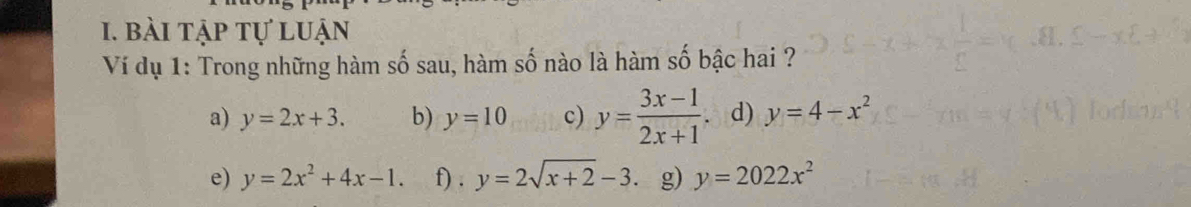 bài tập tự luận 
Ví dụ 1: Trong những hàm số sau, hàm số nào là hàm số bậc hai ? 
a) y=2x+3. b) y=10 c) y= (3x-1)/2x+1 . d) y=4-x^2
e) y=2x^2+4x-1. f) . y=2sqrt(x+2)-3 g) y=2022x^2