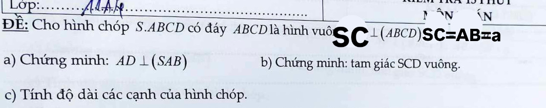 Lớp:_ 
_ 
_ 
N 

Để: Cho hình chóp S. ABCD có đáy ABCD là hình vuô SC+(ABCD) SC C=AB=a _ 
a) Chứng minh: AD⊥ (SAB) b) Chứng minh: tam giác SCD vuông. 
c) Tính độ dài các cạnh của hình chóp.