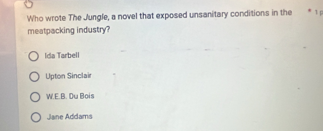 Who wrote The Jungle, a novel that exposed unsanitary conditions in the * 1 p
meatpacking industry?
Ida Tarbell
Upton Sinclair
W.E.B. Du Bois
Jane Addams