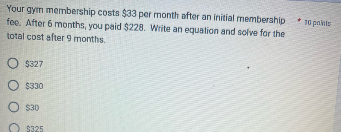 Your gym membership costs $33 per month after an initial membership * 10 points
fee. After 6 months, you paid $228. Write an equation and solve for the
total cost after 9 months.
$327
$330
$30
$325