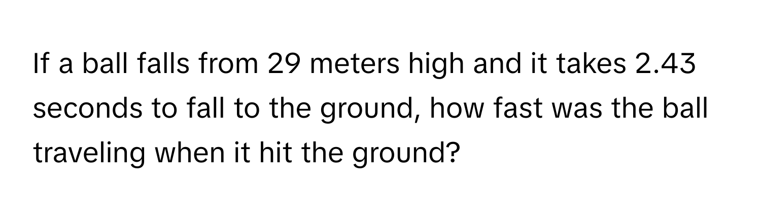 If a ball falls from 29 meters high and it takes 2.43 seconds to fall to the ground, how fast was the ball traveling when it hit the ground?