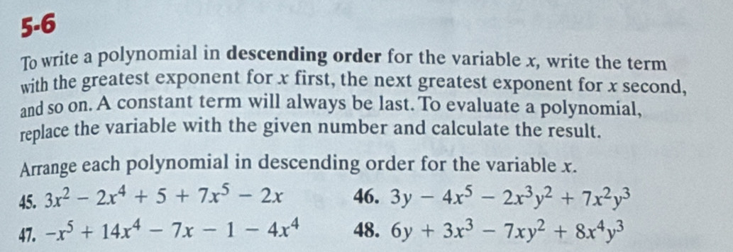 5-6 
To write a polynomial in descending order for the variable x, write the term 
with the greatest exponent for x first, the next greatest exponent for x second, 
and so on. A constant term will always be last. To evaluate a polynomial, 
replace the variable with the given number and calculate the result. 
Arrange each polynomial in descending order for the variable x. 
45. 3x^2-2x^4+5+7x^5-2x 46. 3y-4x^5-2x^3y^2+7x^2y^3
47. -x^5+14x^4-7x-1-4x^4 48. 6y+3x^3-7xy^2+8x^4y^3