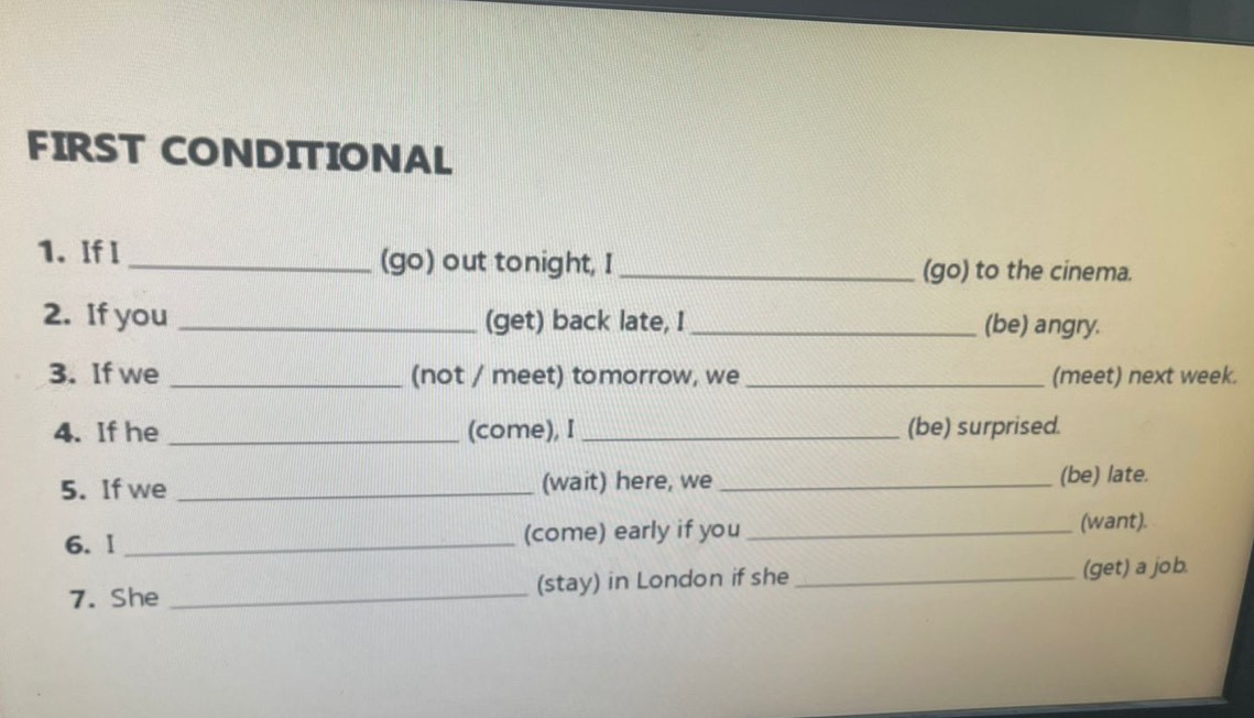 FIRST CONDITIONAL 
1. If I _(go) out tonight, I _(go) to the cinema. 
2. If you _(get) back late, I _(be) angry. 
3. If we _(not / meet) tomorrow, we _(meet) next week. 
4. If he _(come), I _(be) surprised. 
5. If we _(wait) here, we_ (be) late. 
6. I _(come) early if you _(want). 
7. She _(stay) in London if she _(get) a job.