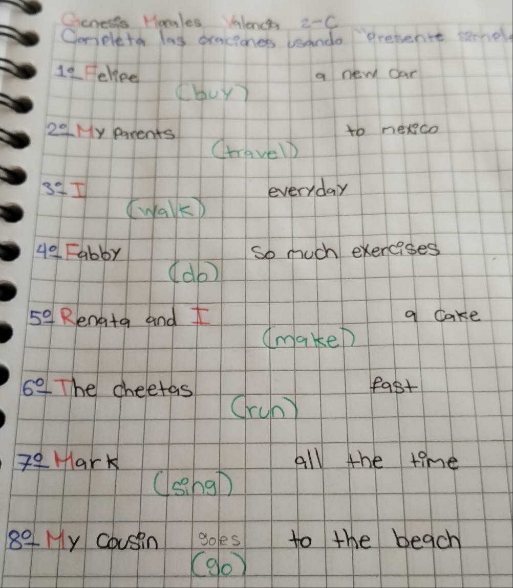 Cieneses Horgles Valence 2-C 
Ooneleto las pracicnes usando presentt sernol 
1_ circ  Fellee a new car 
(buy)
2° LMy parents 
to nexco 
Ctravelp
3^0-1 everyday 
(walk)
4°-abby
So much exercises 
(do)
5°- Rengtg and f q cake 
(makeD
6°- The cheetas fast 
Cruny
7^(_ circ) Hark all the time 
(sng)
8^0-M y cousin goes to the beach 
(9o)