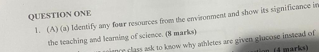 QUESTION ONE 
1. (A) (a) Identify any four resources from the environment and show its significance in 
the teaching and learning of science. (8 marks) 
pience class ask to know why athletes are given glucose instead of 
tion 4 marks)