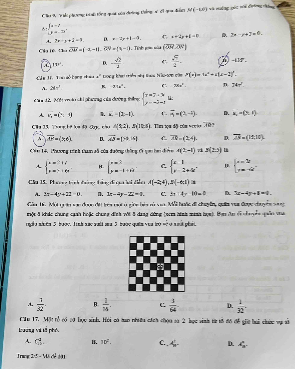 Cầu 9. Viết phương trình tổng quát của đường thắng ơ đi qua điểm M(-1,0) và vuống gốc với đường tháng
Δ : beginarrayl x=t y=-2tendarray. . 2x-y+2=0.
A. 2x+y+2=0. B. x-2y+1=0. C. x+2y+1=0. D.
Câu 10. Cho vector OM=(-2;-1),vector ON=(3;-1). Tính góc của (overline OM,overline ON)
A. 135°. B. - sqrt(2)/2 .
C.  sqrt(2)/2 .
D -135°.
Câu 11. Tìm số hạng chứa x^2 trong khai triển nhị thức Niu-tơn của P(x)=4x^2+x(x-2)^4.
A. 28x^2. B. -24x^2.
C. -28x^2. D. 24x^2.
Câu 12. Một vectơ chi phương của đường thắng beginarrayl x=2+3t y=-3-tendarray. làc
A. vector u_4=(3;-3) B. overline u_2=(3;-1). C. overline u_1=(2;-3). D. overline u_3=(3,1).
Câu 13. Trong hệ tọa độ Oxy, cho A(5;2),B(10;8). Tìm tọa độ của vecto overline AB ?
A. overline AB=(5;6). B. overline AB=(50;16). C. overline AB=(2;4). D. overline AB=(15,10).
Câu 14. Phương trình tham số của đường thẳng đi qua hai điểm A(2;-1) vǎ B(2;5) là
A. beginarrayl x=2+t y=5+6tendarray. . B. beginarrayl x=2 y=-1+6tendarray. . C. beginarrayl x=1 y=2+6tendarray. . D. beginarrayl x=2t y=-6tendarray. .
Câu 15. Phương trình đường thẳng đi qua hai điểm A(-2;4),B(-6;1) là
A. 3x-4y+22=0. B. 3x-4y-22=0. C. 3x+4y-10=0. D. 3x-4y+8=0.
Câu 16. Một quân vua được đặt trên một ô giữa bàn cờ vua. Mỗi bước di chuyển, quân vua được chuyển sang
một ô khác chung cạnh hoặc chung đinh với ô đang đứng (xem hình minh họa). Bạn An di chuyển quân vua
ngẫu nhiên 3 bước. Tính xác suất sau 3 bước quân vua trở về õ xuất phát.
A.  3/32 .  1/16 . C.  3/64 . D.  1/32 .
B.
Câu 17. Một tổ có 10 học sinh. Hỏi có bao nhiêu cách chọn ra 2 học sinh từ tổ đó để giữ hai chức vụ tổ
trưởng và tổ phó.
A. C_(10)^2. B. 10^2. C. _ A_(10)^2. D. A_(10)^3-
Trang 2/5 - Mã đề 101