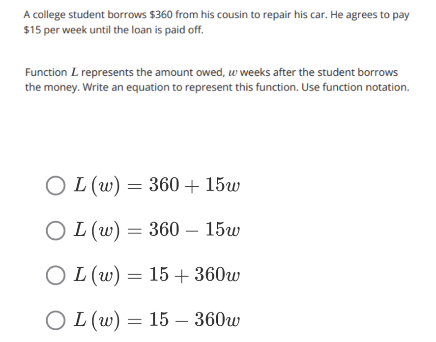 A college student borrows $360 from his cousin to repair his car. He agrees to pay
$15 per week until the loan is paid off.
Function L represents the amount owed, ω weeks after the student borrows
the money. Write an equation to represent this function. Use function notation.
L(w)=360+15w
L(w)=360-15w
L(w)=15+360w
L(w)=15-360w