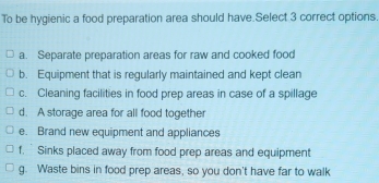 To be hygienic a food preparation area should have.Select 3 correct options.
a. Separate preparation areas for raw and cooked food
b. Equipment that is regularly maintained and kept clean
c. Cleaning facilities in food prep areas in case of a spillage
d. A storage area for all food together
e. Brand new equipment and appliances
f. Sinks placed away from food prep areas and equipment
g. Waste bins in food prep areas, so you don't have far to walk