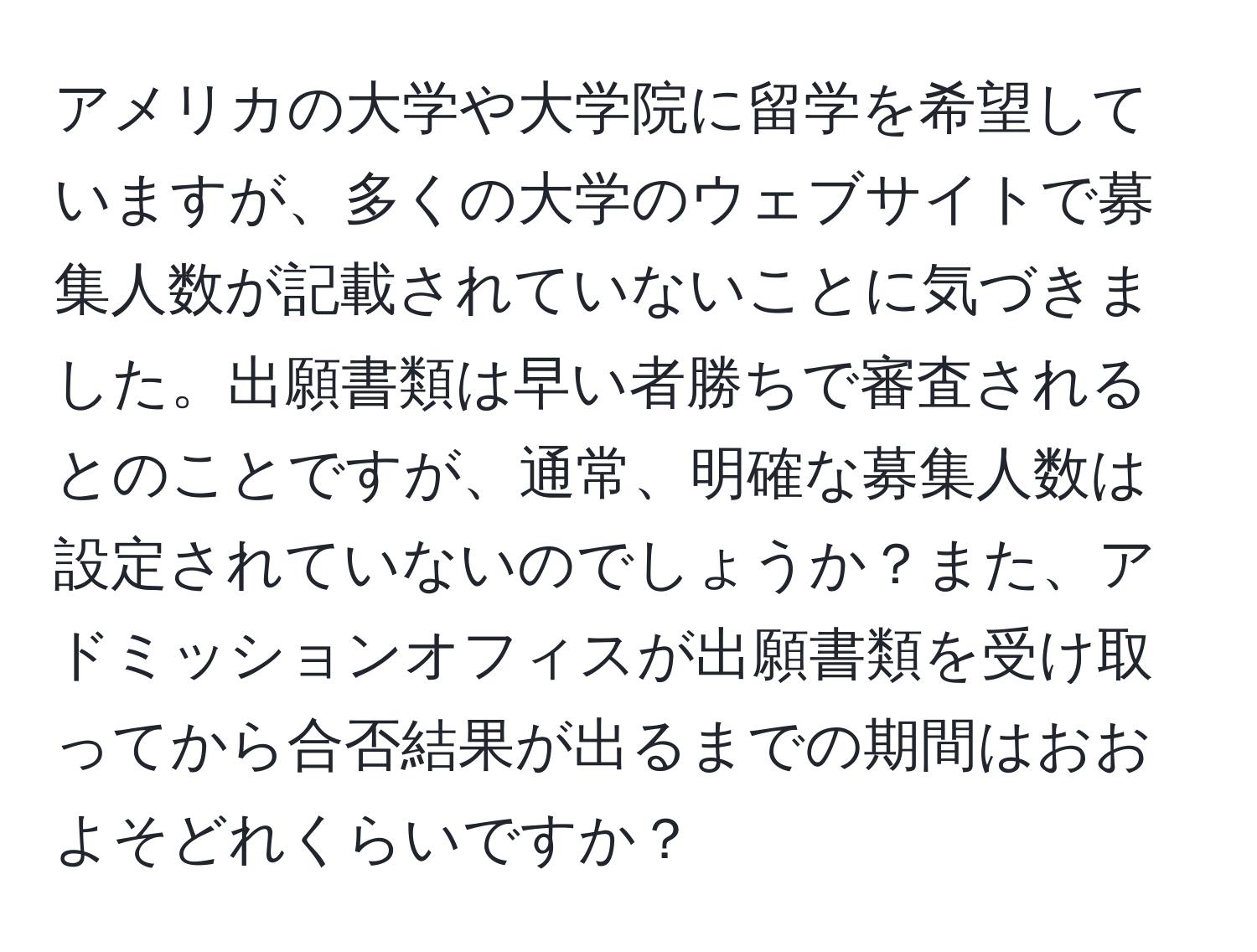 アメリカの大学や大学院に留学を希望していますが、多くの大学のウェブサイトで募集人数が記載されていないことに気づきました。出願書類は早い者勝ちで審査されるとのことですが、通常、明確な募集人数は設定されていないのでしょうか？また、アドミッションオフィスが出願書類を受け取ってから合否結果が出るまでの期間はおおよそどれくらいですか？