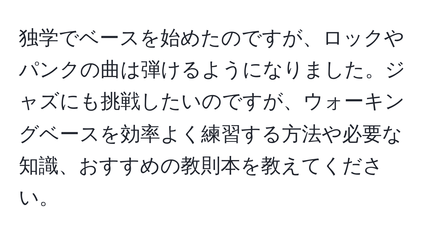 独学でベースを始めたのですが、ロックやパンクの曲は弾けるようになりました。ジャズにも挑戦したいのですが、ウォーキングベースを効率よく練習する方法や必要な知識、おすすめの教則本を教えてください。