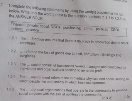 Iber 2024 
2 Complete the following statements by using the word(s) provided in the list 
below. Write only the word(s) next to the question numbers (1.2.1 to 1.2.5) in 
the ANSWER BOOK. 
Financial; private; social; NGOs; purchasing; crime; political; CBOs; 
tertiary; violence 
1.2.1 The ... function ensures that there is no break in production due to stock 
shortages. 
1.2.2 . refers to the loss of goods due to theft, corruption, hijackings and 
burglaries. 
1.2.3 The .. sector consist of businesses owned, managed and controlled by 
individuals and organisations seeking to generate profit. 
1.2.4 The …. environment refers to the immediate physical and social setting in 
which people live and society in which business operates. 
1.2.5 The . are local organizations that operate in the community to provide 
social services with the aim of uplifting the community.
(5* 2) (10)