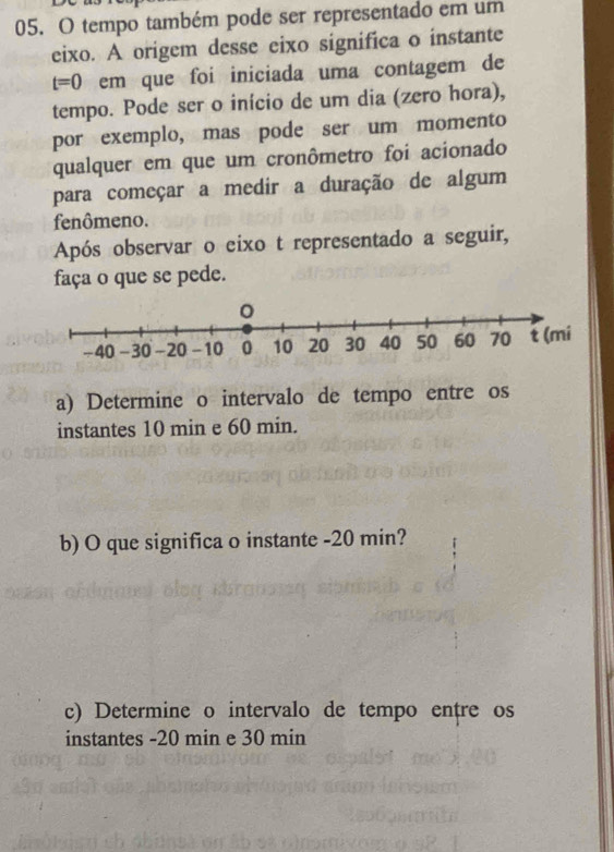 tempo também pode ser representado em um 
eixo. A origem desse eixo significa o instante
t=0 em que foi iniciada uma contagem de 
tempo. Pode ser o início de um dia (zero hora), 
por exemplo, mas pode ser um momento 
qualquer em que um cronômetro foi acionado 
para começar a medir a duração de algum 
fenômeno. 
Após observar o eixo t representado a seguir, 
faça o que se pede. 
a) Determine o intervalo de tempo entre os 
instantes 10 min e 60 min. 
b) O que significa o instante - 20 min? 
c) Determine o intervalo de tempo entre os 
instantes - 20 min e 30 min