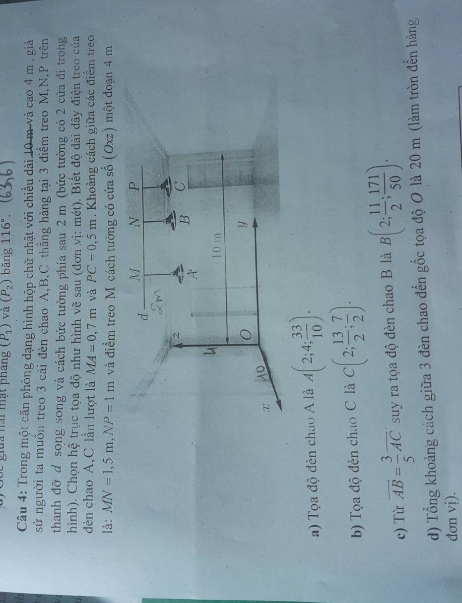 1a 
Se giua nài mạt pháng (P_1) và (P_2) bǎng 116°. 
h 
Câu 4: Trong một căn phòng dạng hình hộp chữ nhật với chiều dài 10 m và cao 4 m , giả 
sử người ta muồn treo 3 cái đèn chao A, B, C thăng hàng tại 3 điểm treo M, N, P trên 
V thanh đỡ d song song và cách bức tường phía sau 2 m (bức tường có 2 cửa đi trong 
hình). Chọn hệ trục tọa độ như hình vẽ sau (đơn vị: mét). Biết độ dài dây điện treo của 
đèn chao A,C lần lượt là MA=0,7m và PC=0,5m. Khoảng cách giữa các điểm treo 
là: MN=1,5m, NP=1m và điểm treo M cách tường có cửa sổ (Oxz) một đoạn 4 m
a) Tọa độ đèn chao A là A(2;4; 33/10 ). 
b) Tọa độ đèn chao C là C(2; 13/2 ; 7/2 ). 
c) Từ overline AB= 3/5 overline AC suy ra tọa độ đèn chao B là B(2; 11/2 ; 171/50 ). 
d) Tổng khoảng cách giữa 3 đèn chao đến gốc tọa độ O là 20 m (làm tròn đến hàng 
đơn vị).