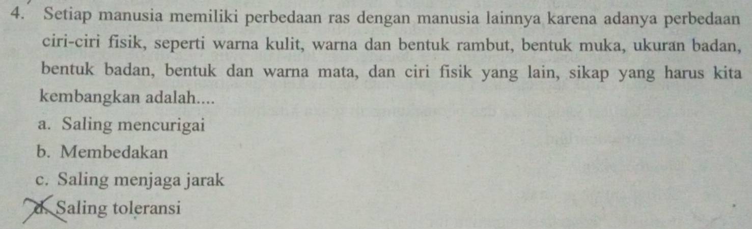 Setiap manusia memiliki perbedaan ras dengan manusia lainnya karena adanya perbedaan
ciri-ciri fisik, seperti warna kulit, warna dan bentuk rambut, bentuk muka, ukuran badan,
bentuk badan, bentuk dan warna mata, dan ciri fisik yang lain, sikap yang harus kita
kembangkan adalah....
a. Saling mencurigai
b. Membedakan
c. Saling menjaga jarak
d. Saling toleransi