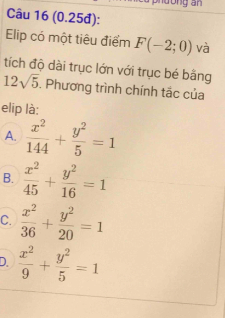 phdờng an
Câu 16 (0.25đ):
Elip có một tiêu điểm F(-2;0) và
tích độ dài trục lớn với trục bé bằng
12sqrt(5). Phương trình chính tắc của
elip là:
A.  x^2/144 + y^2/5 =1
B.  x^2/45 + y^2/16 =1
C.  x^2/36 + y^2/20 =1
D.  x^2/9 + y^2/5 =1