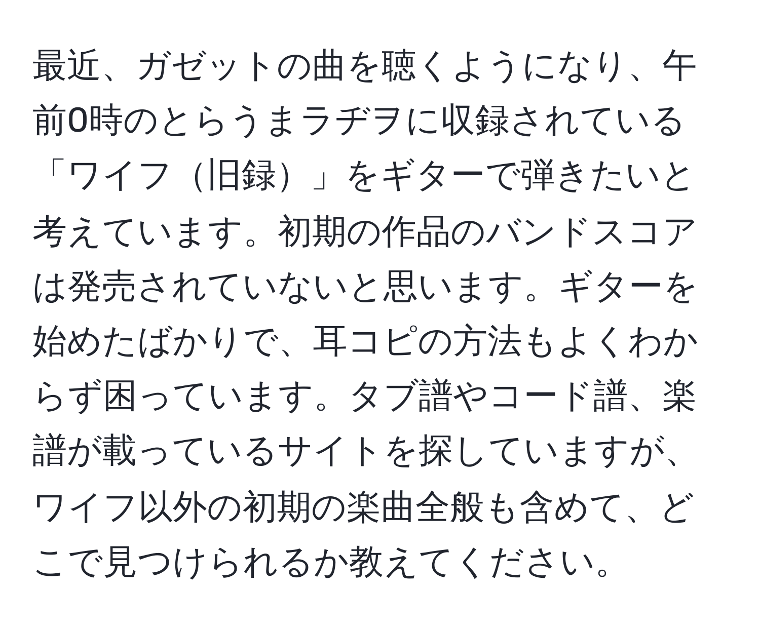 最近、ガゼットの曲を聴くようになり、午前0時のとらうまラヂヲに収録されている「ワイフ旧録」をギターで弾きたいと考えています。初期の作品のバンドスコアは発売されていないと思います。ギターを始めたばかりで、耳コピの方法もよくわからず困っています。タブ譜やコード譜、楽譜が載っているサイトを探していますが、ワイフ以外の初期の楽曲全般も含めて、どこで見つけられるか教えてください。