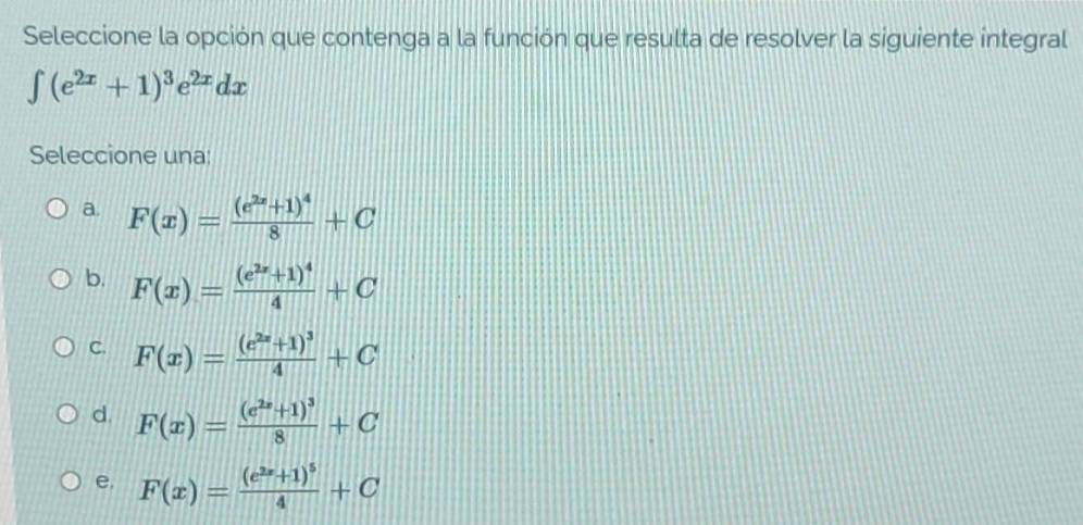 Seleccione la opción que contenga a la función que resulta de resolver la siguiente integral
∈t (e^(2x)+1)^3e^(2x)dx
Seleccione una:
a. F(x)=frac (e^(2x)+1)^48+C
b. F(x)=frac (e^(2x)+1)^44+C
C. F(x)=frac (e^(2x)+1)^34+C
d. F(x)=frac (e^(2x)+1)^38+C
e. F(x)=frac (e^(2x)+1)^54+C