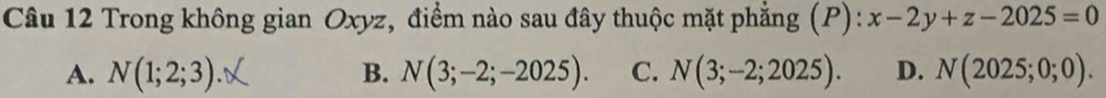 Trong không gian Oxyz, điểm nào sau đây thuộc mặt phẳng (P): x-2y+z-2025=0
A. N(1;2;3). B. N(3;-2;-2025). C. N(3;-2;2025). D. N(2025;0;0).