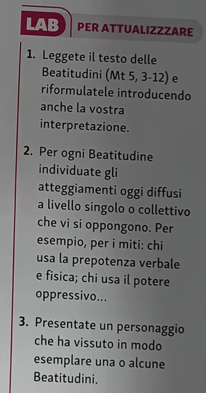 LAB PER ATTUALIZZZARE 
1. Leggete il testo delle 
Beatitudini (Mt 5, 3-12) e 
riformulatele introducendo 
anche la vostra 
interpretazione. 
2. Per ogni Beatitudine 
individuate gli 
atteggiamenti oggi diffusi 
a livello singolo o collettivo 
che vi si oppongono. Per 
esempio, per i miti: chi 
usa la prepotenza verbale 
e fisica; chi usa il potere 
oppressivo... 
3. Presentate un personaggio 
che ha vissuto in modo 
esemplare una o alcune 
Beatitudini.