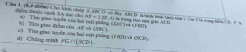 Cầu 1. (8,0 điểm) Cho hình chóp S. ABCD có đây ABCD là hình bình hành tâm 1. Gọi E là trung điểm CD, F là 
điểm thuộc cạnh SA sao cho AF=2SF , G là trọng tâm tam giác ACD. 
a) Tim giao tuyến của hai mặt phẳng (SAC)v à (FBL 2). 
b) Tìm giao điểm của AE và (SBC). 
c) Tìm giao tuyển của hai mặt phầng (FBD)và (SCD). 
d) Chứng minh FG//(SCD).