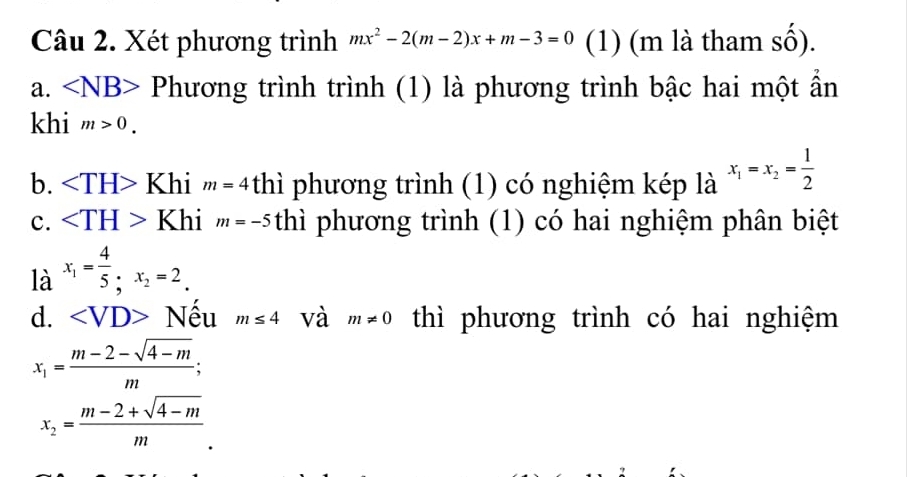 Xét phương trình mx^2-2(m-2)x+m-3=0 (1) (m là tham số). 
a. ∠ NB> Phương trình trình (1) là phương trình bậc hai một ẩn 
khi m>0. 
b. ∠ TH>Khim=4 thì phương trình (1) có nghiệm kép là x_1=x_2= 1/2 
c. ∠ TH>Khi m=-5 thì phương trình (1) có hai nghiệm phân biệt 
là x_1= 4/5 , x_2=2. 
d. □ Nếu m≤ 4 và m!= 0 thì phương trình có hai nghiệm
x_1= (m-2-sqrt(4-m))/m ;
x_2= (m-2+sqrt(4-m))/m .