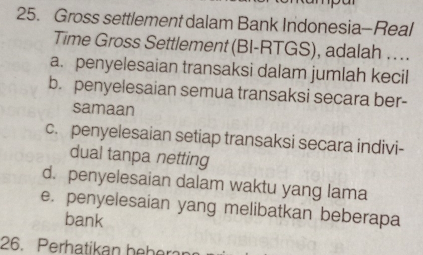 Gross settlement dalam Bank Indonesia-Real
Time Gross Settlement (BI-RTGS), adalah …..
a. penyelesaian transaksi dalam jumlah kecil
b. penyelesaian semua transaksi secara ber-
samaan
c. penyelesaian setiap transaksi secara indivi-
dual tanpa netting
d. penyelesaian dalam waktu yang lama
e. penyelesaian yang melibatkan beberapa
bank
26. Perhatikan beber