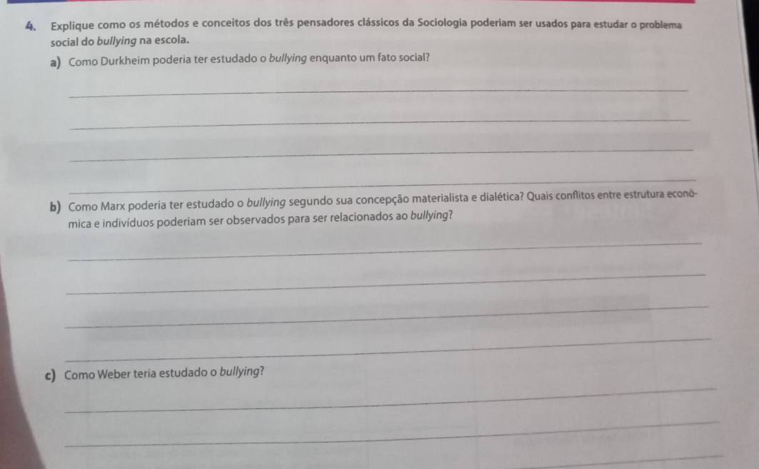 Explique como os métodos e conceitos dos três pensadores clássicos da Sociologia poderiam ser usados para estudar o problema 
social do bullying na escola. 
a) Como Durkheim poderia ter estudado o bullying enquanto um fato social? 
_ 
_ 
_ 
_ 
b) Como Marx poderia ter estudado o bullying segundo sua concepção materialista e dialética? Quais conflitos entre estrutura econô- 
mica e indivíduos poderiam ser observados para ser relacionados ao bullying? 
_ 
_ 
_ 
_ 
_ 
c) Como Weber teria estudado o bullying? 
_ 
_