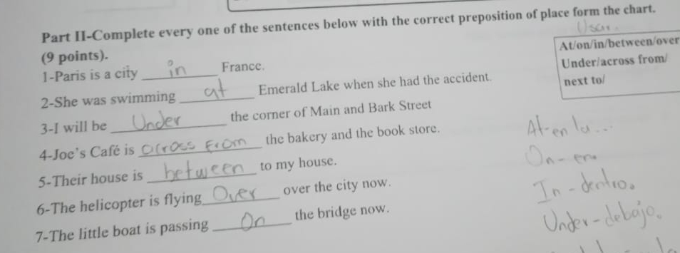 Part II-Complete every one of the sentences below with the correct preposition of place form the chart. 
(9 points). 
1-Paris is a city _France. At/on/in/between/over 
Under/across from/ 
2-She was swimming _Emerald Lake when she had the accident. next to/ 
3-I will be _the corner of Main and Bark Street 
4-Joe's Café is _the bakery and the book store. 
5-Their house is _to my house. 
6-The helicopter is flying_ over the city now. 
7-The little boat is passing_ the bridge now.