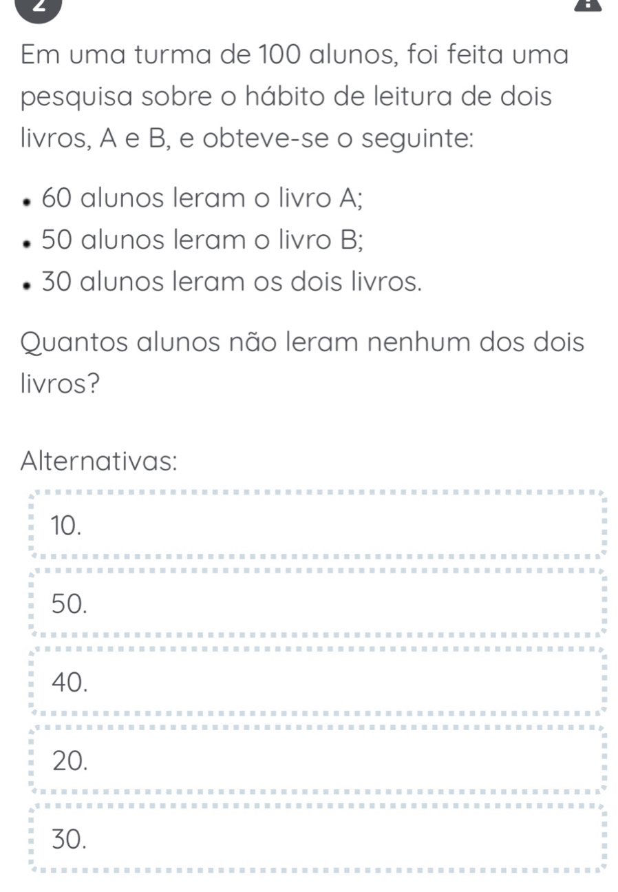 Em uma turma de 100 alunos, foi feita uma
pesquisa sobre o hábito de leitura de dois
livros, A e B, e obteve-se o seguinte:
60 alunos leram o livro A;
50 alunos leram o livro B;
30 alunos leram os dois livros.
Quantos alunos não leram nenhum dos dois
livros?
Alternativas:
10.
50.
40.
20.
30.