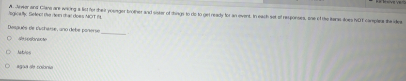 Reffexive verb
logically. Select the item that does NOT fit. A. Javier and Clara are writing a list for their younger brother and sister of things to do to get ready for an event. In each set of responses, one of the items does NOT complete the idea
Después de ducharse, uno debe ponerse _.
desodorante
labios
agua de colonia