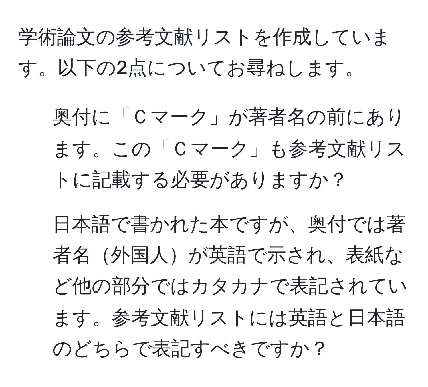 学術論文の参考文献リストを作成しています。以下の2点についてお尋ねします。

1. 奥付に「Ｃマーク」が著者名の前にあります。この「Ｃマーク」も参考文献リストに記載する必要がありますか？

2. 日本語で書かれた本ですが、奥付では著者名外国人が英語で示され、表紙など他の部分ではカタカナで表記されています。参考文献リストには英語と日本語のどちらで表記すべきですか？