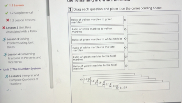 the remaming are wh
1.1 Lesson
1.2 Supplemental Drag each question and place it on the corresponding space.
1.3 Lesson Posttest Ratio of yellow marbles to green C
marbles
Lesson 2 Unit Rate Ratio of white marbles to yellow
Associated with a Ratio marbles
Lesson 3 Solving Ratio of green marbles to white marbles
Problems using Unit
Rates Ratio of white marbles to the total
Lesson 4 Converting marbles
Fractions to Percents and Ratio of green marbles to the total
Vice Versa marbles
Unit 2 The Number System marbles Ratio of yellow marbles to the total C
Lesson 5 Interpret and
Compute Quotients of 16:8
Fractions 11:1
16:3
8:11
8:35
11:35