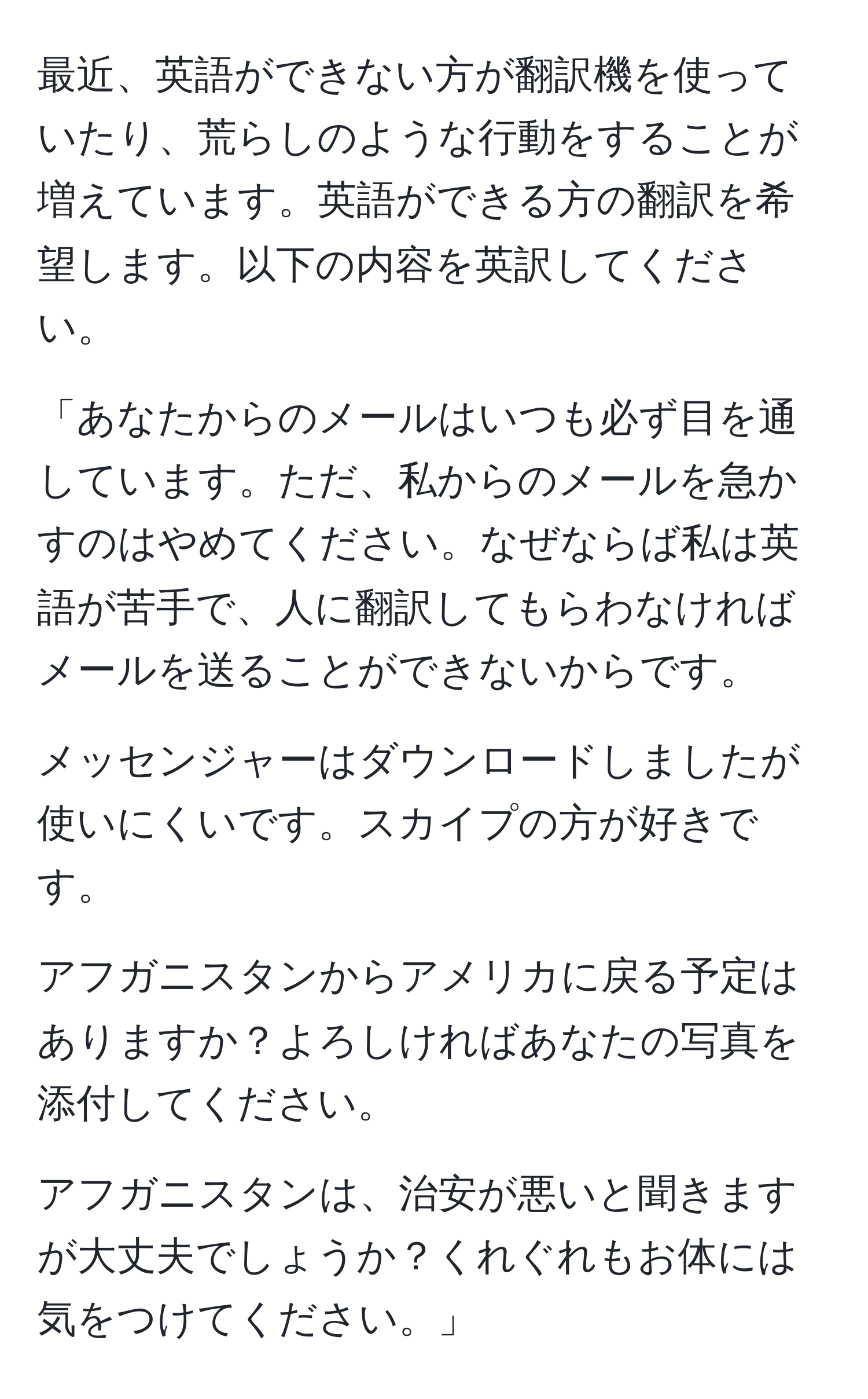 最近、英語ができない方が翻訳機を使っていたり、荒らしのような行動をすることが増えています。英語ができる方の翻訳を希望します。以下の内容を英訳してください。

「あなたからのメールはいつも必ず目を通しています。ただ、私からのメールを急かすのはやめてください。なぜならば私は英語が苦手で、人に翻訳してもらわなければメールを送ることができないからです。

メッセンジャーはダウンロードしましたが使いにくいです。スカイプの方が好きです。

アフガニスタンからアメリカに戻る予定はありますか？よろしければあなたの写真を添付してください。

アフガニスタンは、治安が悪いと聞きますが大丈夫でしょうか？くれぐれもお体には気をつけてください。」