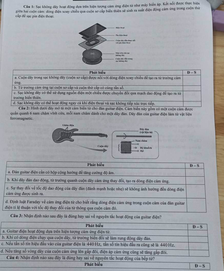 Sạc không dây hoạt động dựa trên hiện tượng cảm ứng điện từ như máy biến áp. Kết nối được thực hiện
giữa hai cuộn cảm: dòng điện xoay chiều qua cuộn sơ cấp biển thiên sẽ sinh ra suất điện động cảm ứng trong cuộn thứ
cấp để sạc pin điện thoại.
biến này gồm có một cuộn cảm được
quấn quanh 6 nam châm vĩnh cửu, mỗi nam châm dành cho một dây đàn. Dây đàn của guitar điện làm từ vật liệu
ferromagnetic.
Ghita điện
Dây đàn
(vật liệu từ)
Nam châm
Cuộn dây Bộ khuốch
đại
Phát biểu
D - S
a. Đàn guitar điện cần có hộp cộng hưởng để tăng cường độ âm.
b. Khi dây đàn dao động, từ trường quanh cuộn dây cảm ứng thay đổi, tạo ra dòng điện cảm ứng.
c. Sự thay đổi về tốc độ dao động của dây đàn (đánh mạnh hoặc nhẹ) sẽ không ảnh hưởng đến dòng điện
cảm ứng được sinh ra.
d. Định luật Faraday về cảm ứng điện từ cho biết rằng dòng điện cảm ứng trong cuộn cảm của đàn guitar
điện tỉ lệ thuận với tốc độ thay đổi của từ thông qua cuộn cảm đó.
Câu 3: Nhận định nào sau đây là đúng hay sai về nguyên tắc hoạt động của guitar điện?
c
d