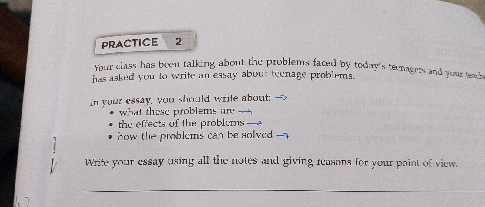 PRACTICE 2 
Your class has been talking about the problems faced by today's teenagers and your teach 
has asked you to write an essay about teenage problems. 
In your essay, you should write about: 
what these problems are — 
the effects of the problems → 
how the problems can be solved — 
Write your essay using all the notes and giving reasons for your point of view. 
_