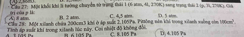 A) 2,86m3.
Câu 27: Một khối khí lí tưởng chuyển từ trạng thái 1 (6 atm, 4l, 270K) sang trạng thái 2 (p, 3l, 270K). Giá
trị của p là:
A. 8 atm. B. 2 atm. C. 4,5 atm. D. 5 atm.
*Cầu 28: Một xilanh chứa 200cm3 khí ở áp suất 2.105Pa. Pittông nén khí trong xilanh xuống còn 100cm^3. 
Tính áp suất khí trong xilanh lúc này. Coi nhiệt độ không đổi.
A. 3 105 Pa B 6 105 Pa C. 8.105 Pa D 4.105Pa