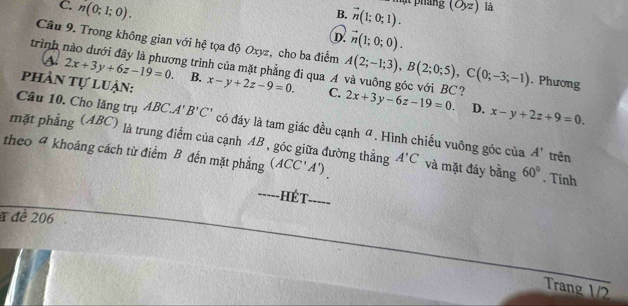 C. n(0;1;0). 
mạt pháng (Oyz) là
B. vector n(1;0;1).
D vector n(1;0;0). 
Câu 9. Trong không gian với hệ tọa độ Oxyz, cho ba điểm A(2;-1;3), B(2;0;5), C(0;-3;-1). Phương
trình nào dưới đây là phương trình của mặt phẳng đi qua A và vuông góc với BC?
a 2x+3y+6z-19=0. B. x-y+2z-9=0. 2x+3y-6z-19=0. 
phần tự luận:
C.
D. x-y+2z+9=0. 
Câu 10. Cho lăng trụ ABC.A'B'C' có đáy là tam giác đều cạnh " . Hình chiếu vuông góc của
mặt phẳng (ABC) là trung điểm của cạnh AB , góc giữa đường thẳng A'C và mặt đáy bằng 60°. Tính
theo 4 khoảng cách từ điểm B đến mặt phẳng (ACC'A').
A' trên
_hết_
a đề 206
Trang 1/2